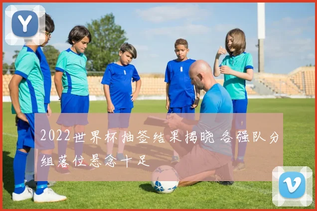 2022世界杯抽签结果揭晓 各强队分组落位悬念十足