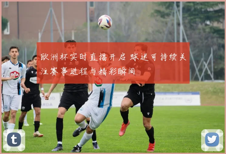 欧洲杯实时直播开启 球迷可持续关注赛事进程与精彩瞬间