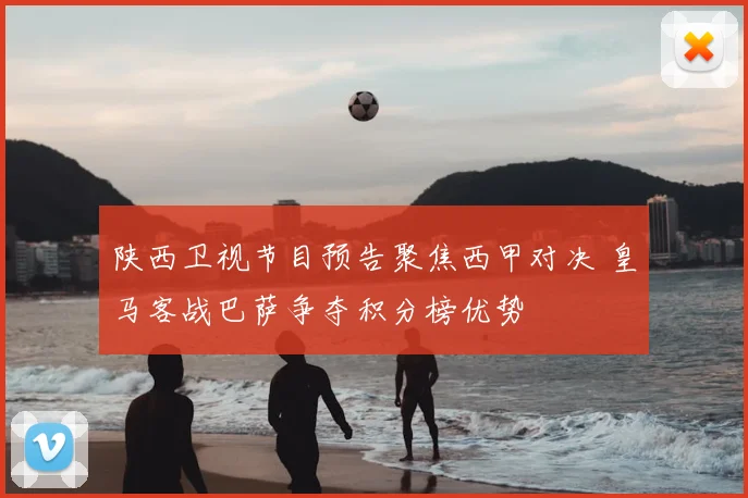 陕西卫视节目预告聚焦西甲对决 皇马客战巴萨争夺积分榜优势