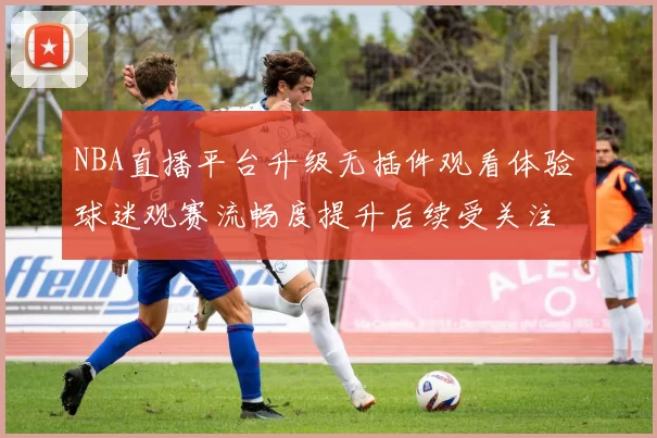 NBA直播平台升级无插件观看体验 球迷观赛流畅度提升后续受关注