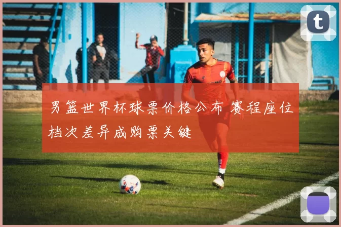 男篮世界杯球票价格公布 赛程座位档次差异成购票关键