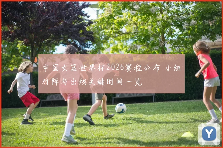 中国女篮世界杯2026赛程公布 小组对阵与出线关键时间一览