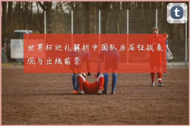 世界杯巡礼解析中国队历届征战表现与出线前景
