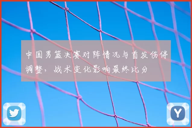 中国男篮决赛对阵情况与首发伤停调整，战术变化影响最终比分