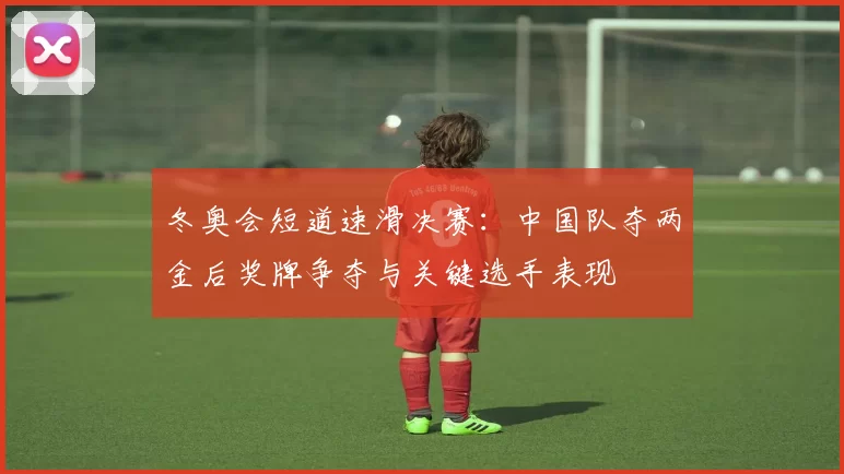 冬奥会短道速滑决赛：中国队夺两金后奖牌争夺与关键选手表现