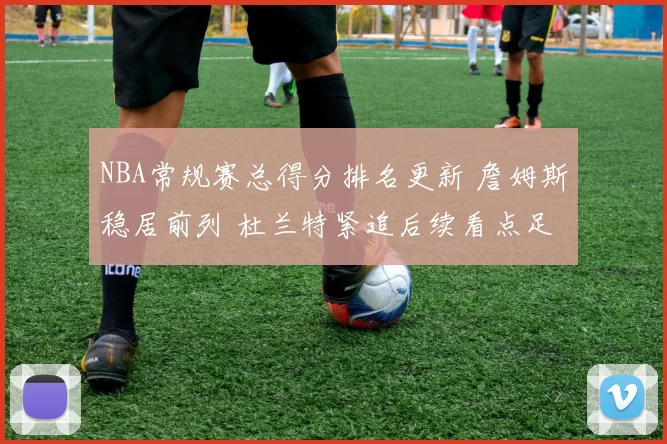 NBA常规赛总得分排名更新 詹姆斯稳居前列 杜兰特紧追后续看点足