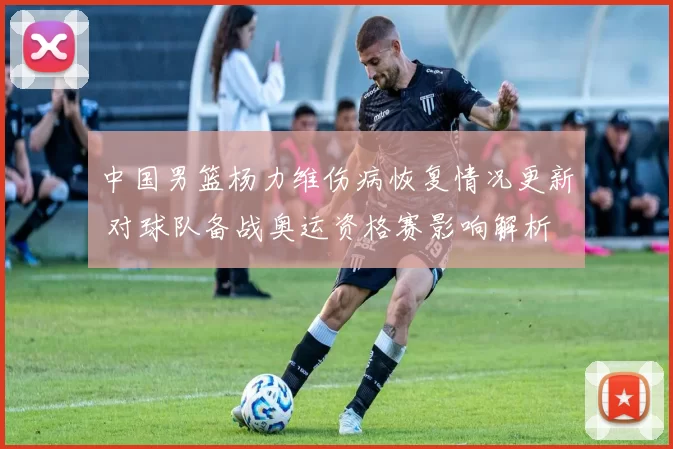中国男篮杨力维伤病恢复情况更新 对球队备战奥运资格赛影响解析