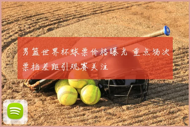 男篮世界杯球票价格曝光 重点场次票档差距引观赛关注