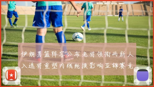 伊朗男篮阵容公布老将领衔两新人入选将重塑内线轮换影响亚锦赛竞争力