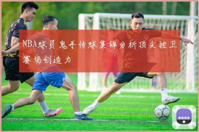 NBA球员鬼手传球集锦分析顶尖控卫赛场创造力