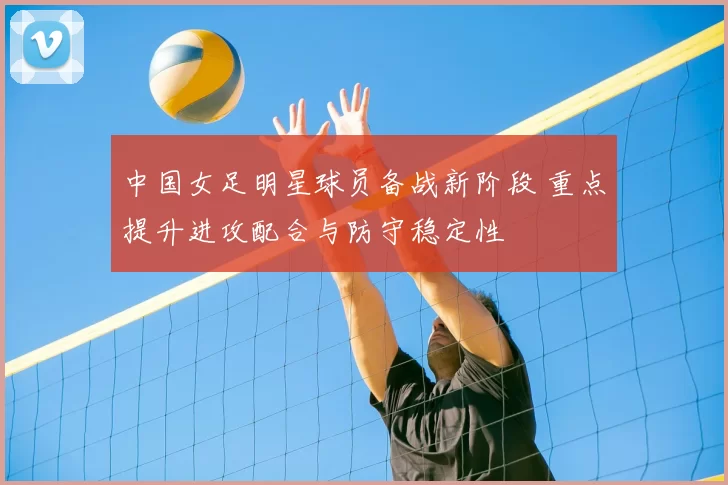 中国女足明星球员备战新阶段 重点提升进攻配合与防守稳定性