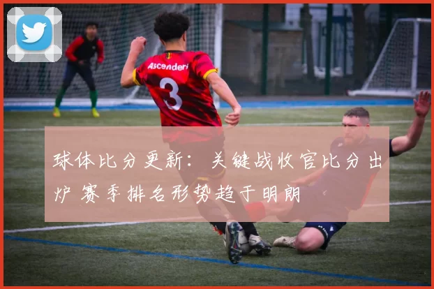 球体比分更新：关键战收官比分出炉 赛季排名形势趋于明朗