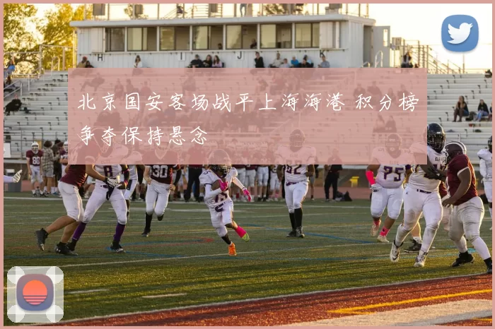 北京国安客场战平上海海港 积分榜争夺保持悬念