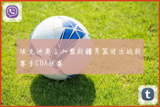 埃克迪奥古加盟新疆男篮将出战新赛季CBA联赛