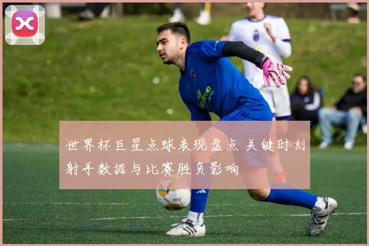 世界杯巨星点球表现盘点 关键时刻射手数据与比赛胜负影响