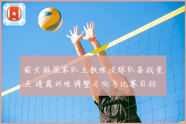 前女排国家队主教练谈球队备战重点 透露训练调整方向与比赛目标