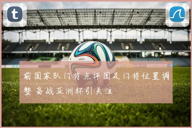 前国家队门将点评国足门将位置调整 备战亚洲杯引关注