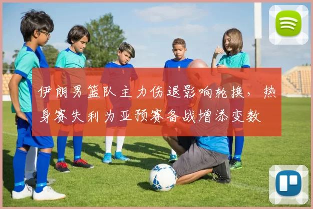 伊朗男篮队主力伤退影响轮换，热身赛失利为亚预赛备战增添变数