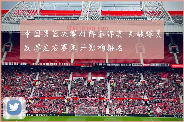 中国男篮决赛对阵菲律宾 关键球员发挥左右赛果并影响排名