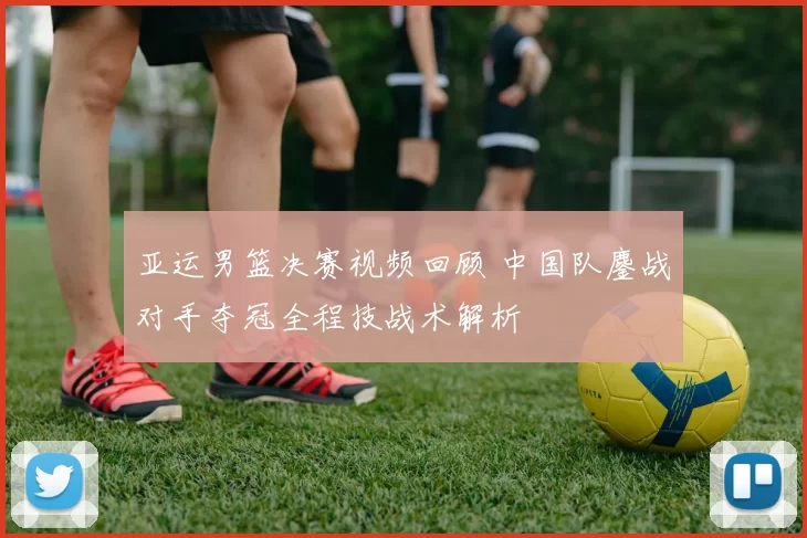 亚运男篮决赛视频回顾 中国队鏖战对手夺冠全程技战术解析