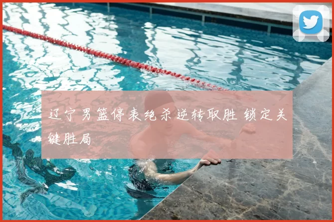 辽宁男篮停表绝杀逆转取胜 锁定关键胜局