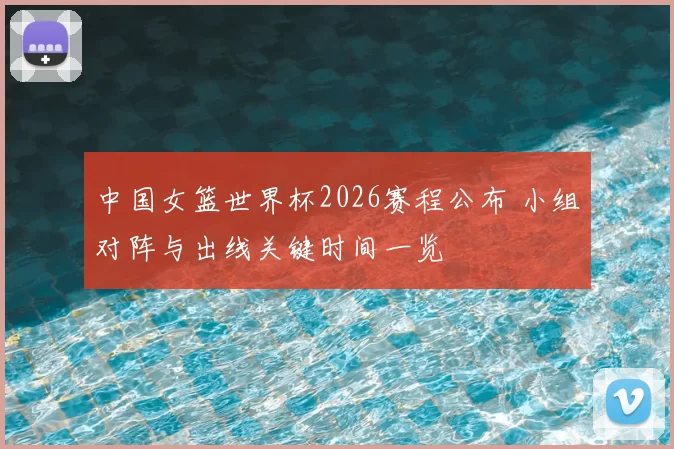 中国女篮世界杯2026赛程公布 小组对阵与出线关键时间一览