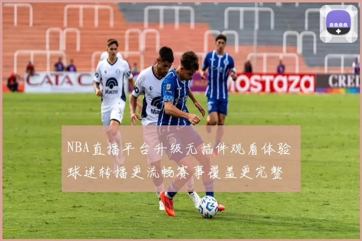 NBA直播平台升级无插件观看体验 球迷转播更流畅赛事覆盖更完整