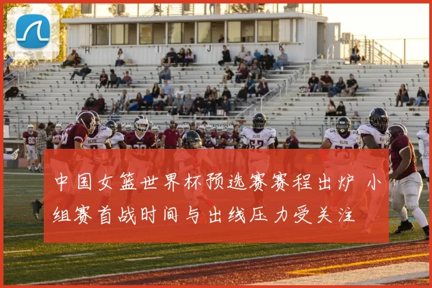 中国女篮世界杯预选赛赛程出炉 小组赛首战时间与出线压力受关注