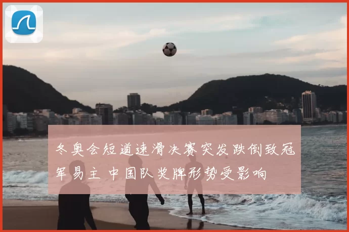 冬奥会短道速滑决赛突发跌倒致冠军易主 中国队奖牌形势受影响