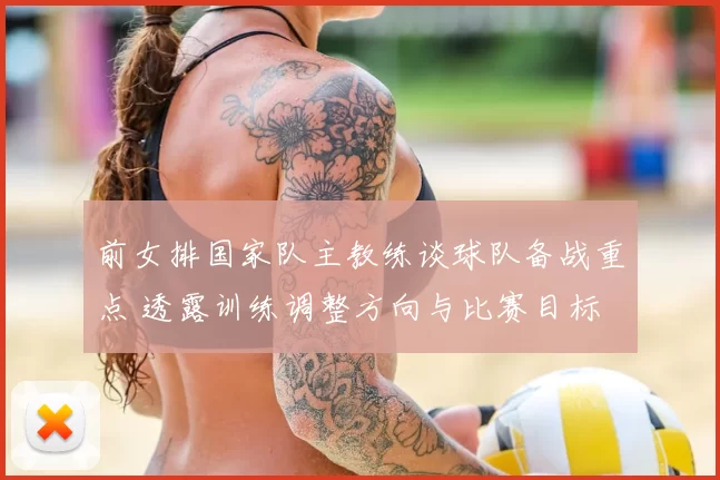 前女排国家队主教练谈球队备战重点 透露训练调整方向与比赛目标