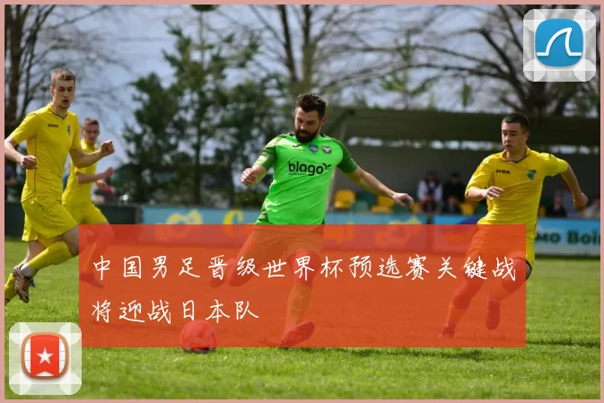 中国男足晋级世界杯预选赛关键战将迎战日本队