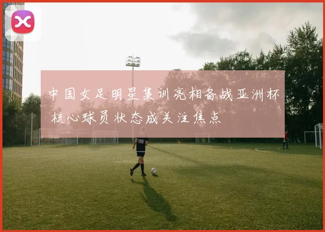 中国女足明星集训亮相备战亚洲杯 核心球员状态成关注焦点