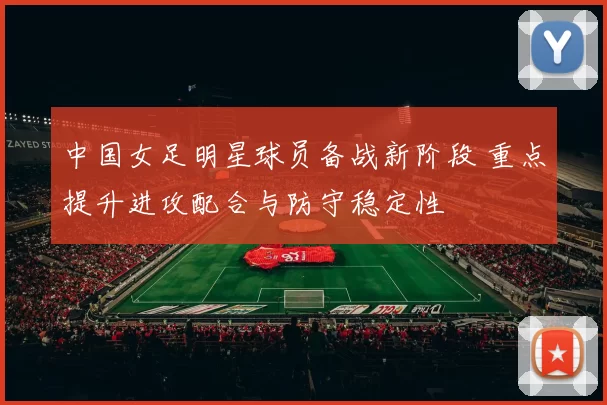 中国女足明星球员备战新阶段 重点提升进攻配合与防守稳定性