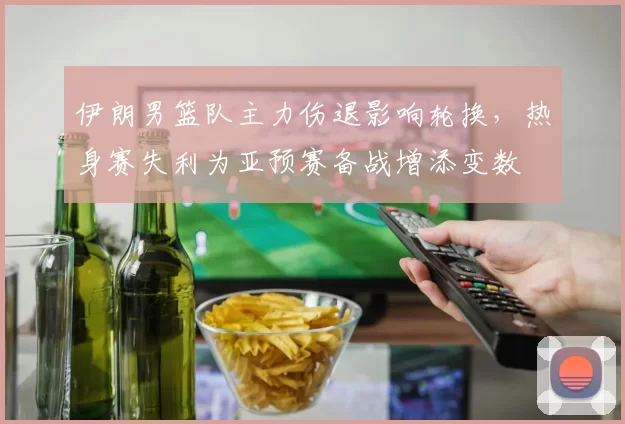 伊朗男篮队主力伤退影响轮换，热身赛失利为亚预赛备战增添变数