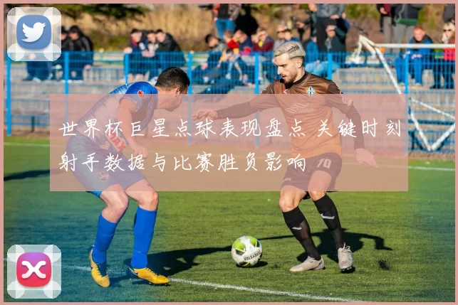 世界杯巨星点球表现盘点 关键时刻射手数据与比赛胜负影响