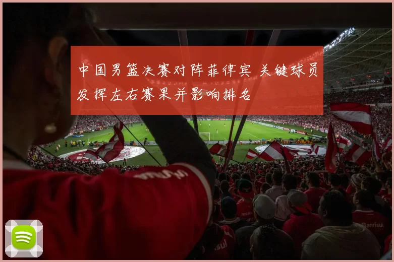 中国男篮决赛对阵菲律宾 关键球员发挥左右赛果并影响排名