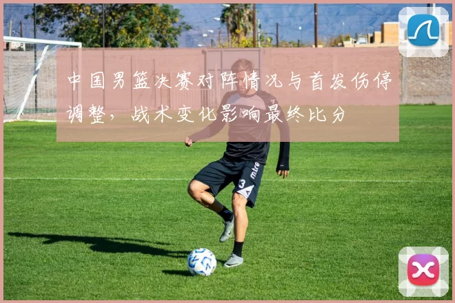 中国男篮决赛对阵情况与首发伤停调整，战术变化影响最终比分