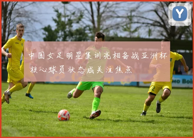 中国女足明星集训亮相备战亚洲杯 核心球员状态成关注焦点
