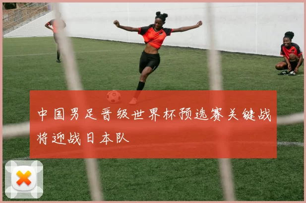 中国男足晋级世界杯预选赛关键战将迎战日本队