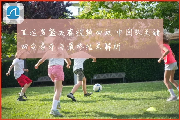 亚运男篮决赛视频回放 中国队关键回合争夺与最终结果解析