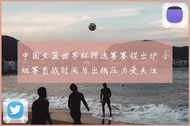 中国女篮世界杯预选赛赛程出炉 小组赛首战时间与出线压力受关注