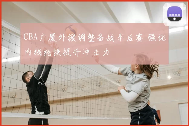 CBA广厦外援调整备战季后赛 强化内线轮换提升冲击力