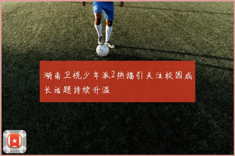 湖南卫视少年派2热播引关注校园成长话题持续升温