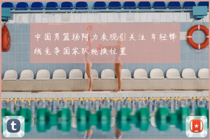 中国男篮杨阿力表现引关注 年轻锋线竞争国家队轮换位置