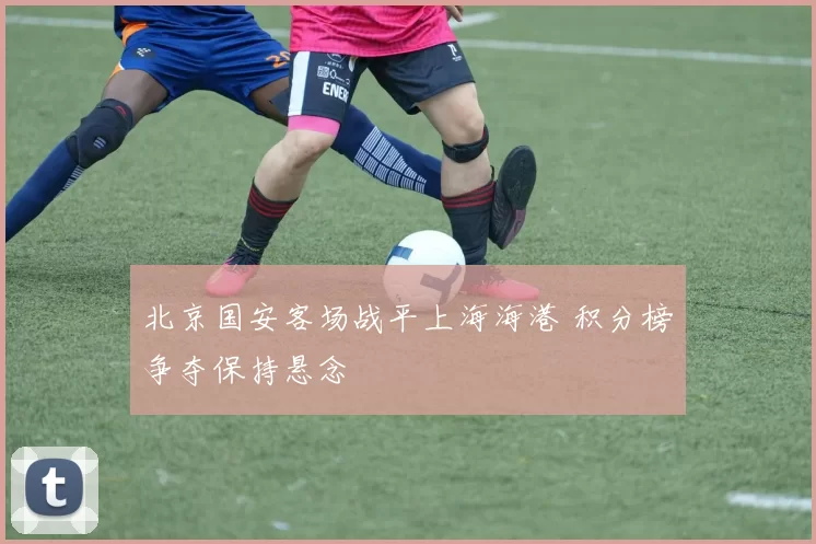 北京国安客场战平上海海港 积分榜争夺保持悬念