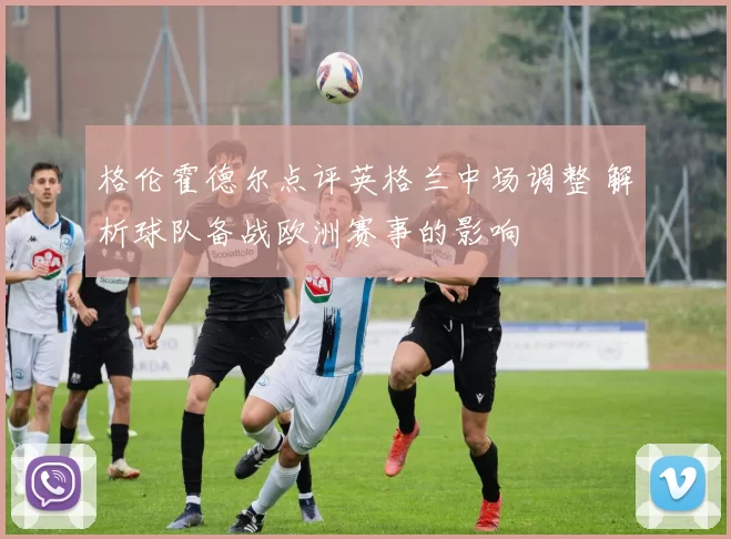 格伦霍德尔点评英格兰中场调整 解析球队备战欧洲赛事的影响