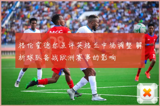 格伦霍德尔点评英格兰中场调整 解析球队备战欧洲赛事的影响
