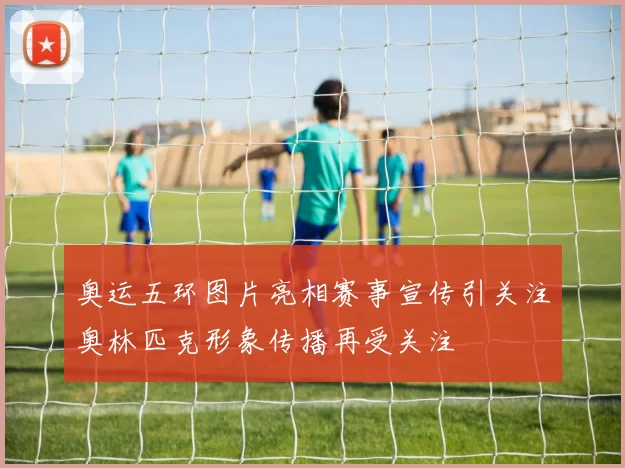 奥运五环图片亮相赛事宣传引关注奥林匹克形象传播再受关注