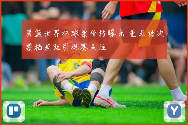 男篮世界杯球票价格曝光 重点场次票档差距引观赛关注